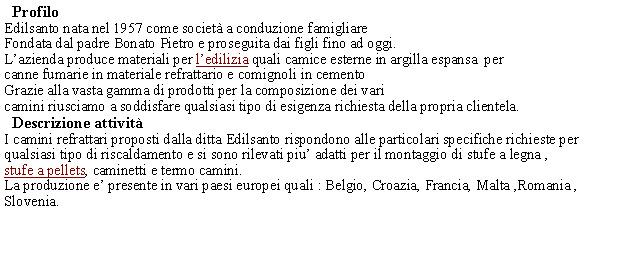 Casella di testo:   ProfiloEdilsanto nata nel 1957 come societ a conduzione famigliareFondata dal padre Bonato Pietro e proseguita dai figli fino ad oggi.Lazienda produce materiali per ledilizia quali camice esterne in argilla espansa  per canne fumarie in materiale refrattario e comignoli in cementoGrazie alla vasta gamma di prodotti per la composizione dei varicamini riusciamo a soddisfare qualsiasi tipo di esigenza richiesta della propria clientela.  Descrizione attivit  I camini refrattari proposti dalla ditta Edilsanto rispondono alle particolari specifiche richieste per qualsiasi tipo di riscaldamento e si sono rilevati piu adatti per il montaggio di stufe a legna ,stufe a pellets, caminetti e termo camini.La produzione e presente in vari paesi europei quali : Belgio, Croazia, Francia, Malta ,Romania , Slovenia. 